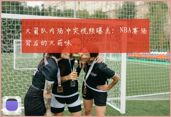 火箭队内场冲突视频曝光：NBA赛场背后的火药味