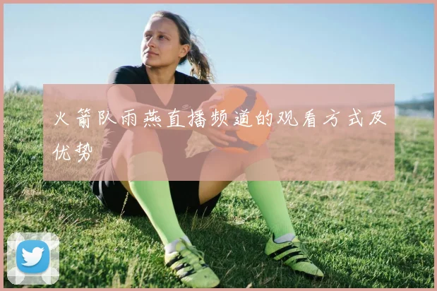 火箭队雨燕直播频道的观看方式及优势